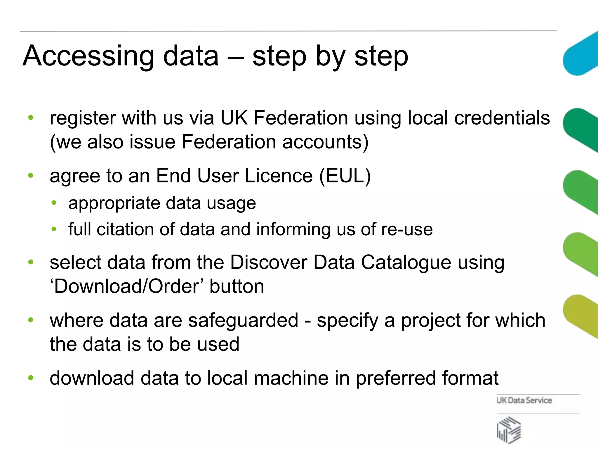 Accessing data – step by step
• register with us via UK Federation using local credentials
(we also issue Federation accounts)
• agree to an End User Licence (EUL)
• appropriate data usage
• full citation of data and informing us of re-use
• select data from the Discover Data Catalogue using
‘Download/Order’ button
• where data are safeguarded - specify a project for which
the data is to be used
• download data to local machine in preferred format
 