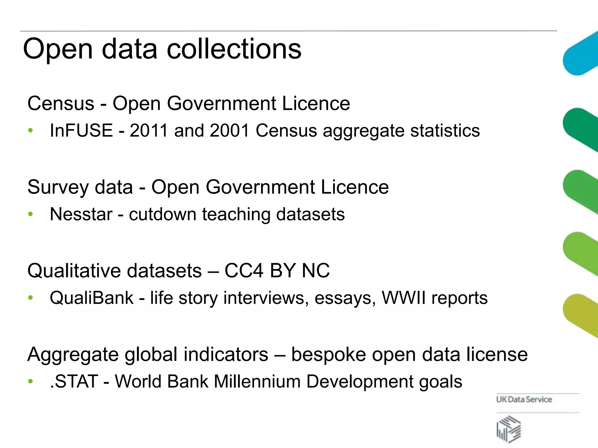 Open data collections
Census - Open Government Licence
• InFUSE - 2011 and 2001 Census aggregate statistics
Survey data - Open Government Licence
• Nesstar - cutdown teaching datasets
Qualitative datasets – CC4 BY NC
• QualiBank - life story interviews, essays, WWII reports
Aggregate global indicators – bespoke open data license
• .STAT - World Bank Millennium Development goals
 