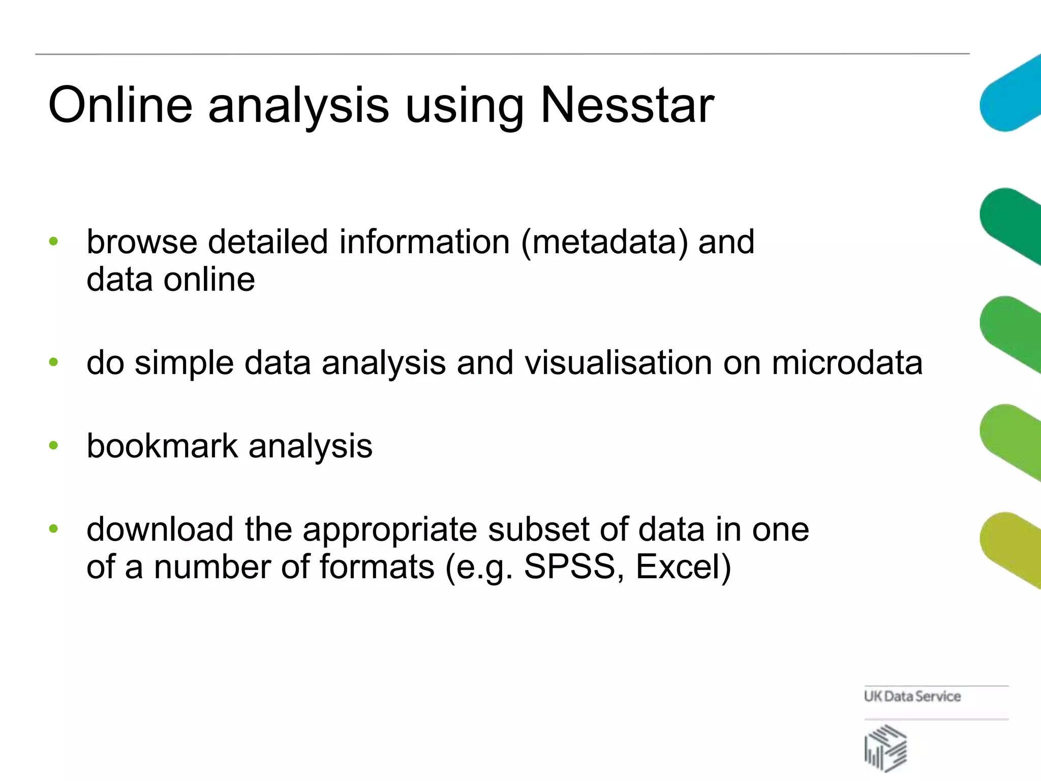 Online analysis using Nesstar
• browse detailed information (metadata) and
data online
• do simple data analysis and visualisation on microdata
• bookmark analysis
• download the appropriate subset of data in one
of a number of formats (e.g. SPSS, Excel)
 
