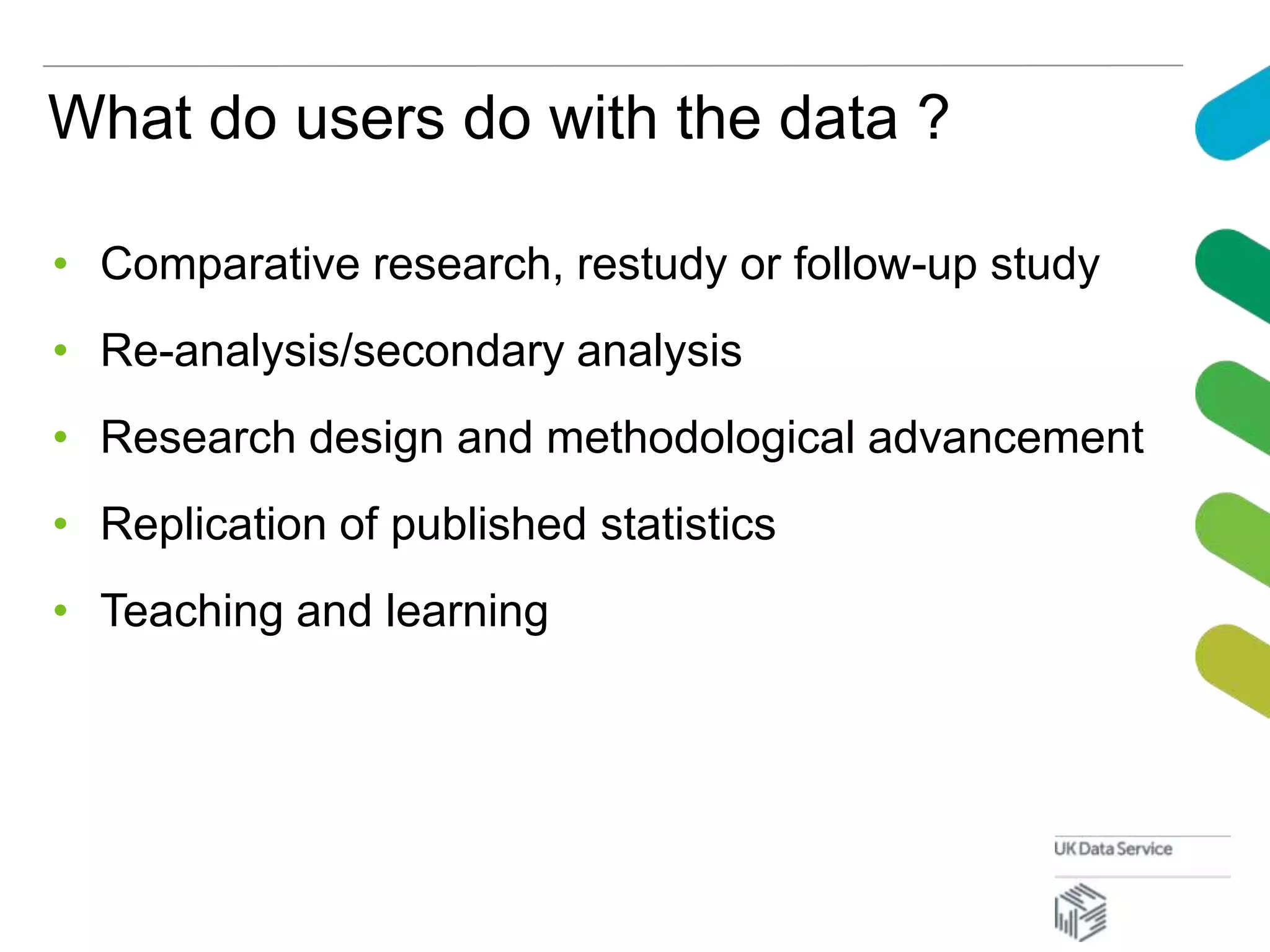 What do users do with the data ?
• Comparative research, restudy or follow-up study
• Re-analysis/secondary analysis
• Research design and methodological advancement
• Replication of published statistics
• Teaching and learning
 