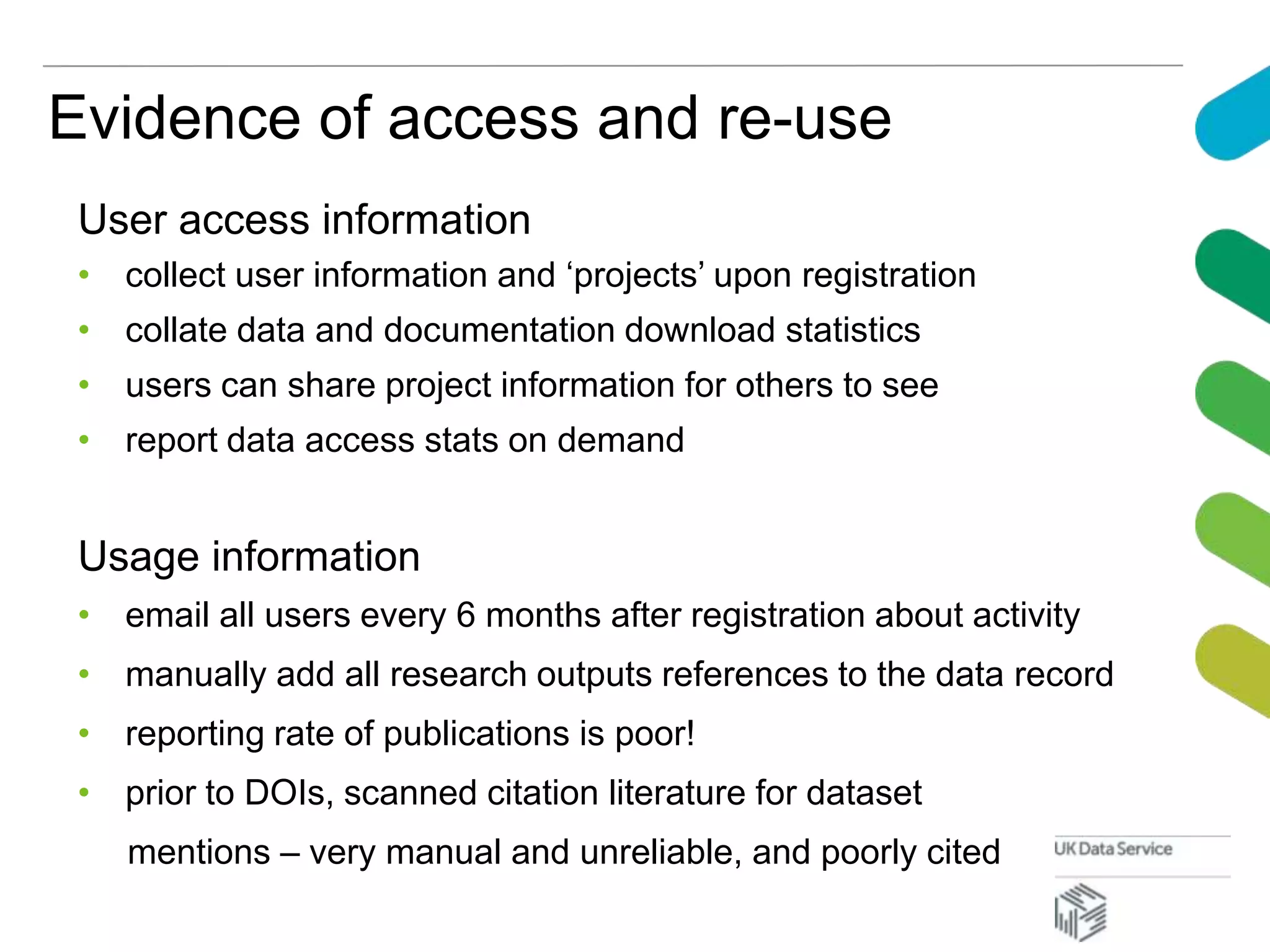 Evidence of access and re-use
User access information
• collect user information and ‘projects’ upon registration
• collate data and documentation download statistics
• users can share project information for others to see
• report data access stats on demand
Usage information
• email all users every 6 months after registration about activity
• manually add all research outputs references to the data record
• reporting rate of publications is poor!
• prior to DOIs, scanned citation literature for dataset
mentions – very manual and unreliable, and poorly cited
 