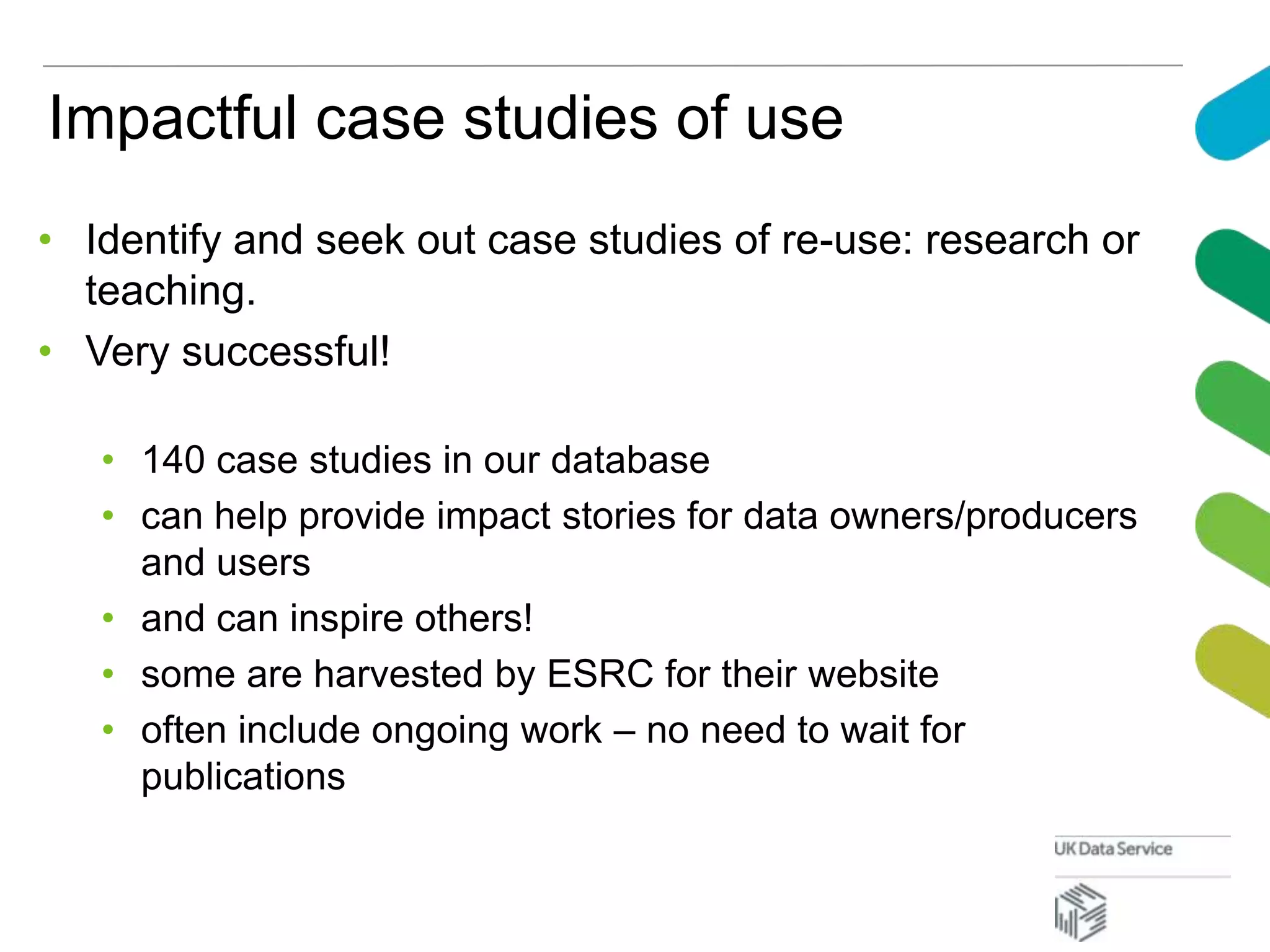 Impactful case studies of use
• Identify and seek out case studies of re-use: research or
teaching.
• Very successful!
• 140 case studies in our database
• can help provide impact stories for data owners/producers
and users
• and can inspire others!
• some are harvested by ESRC for their website
• often include ongoing work – no need to wait for
publications
 