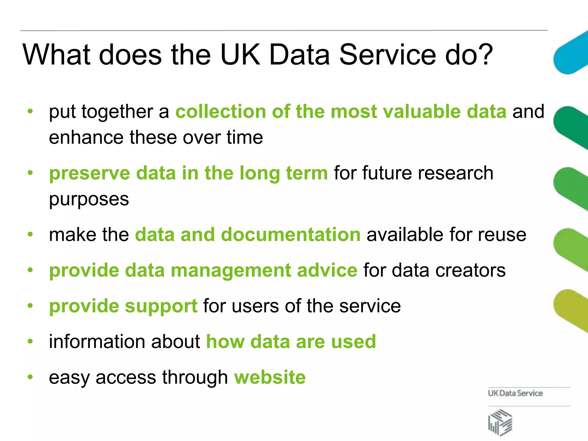What does the UK Data Service do?
• put together a collection of the most valuable data and
enhance these over time
• preserve data in the long term for future research
purposes
• make the data and documentation available for reuse
• provide data management advice for data creators
• provide support for users of the service
• information about how data are used
• easy access through website
 