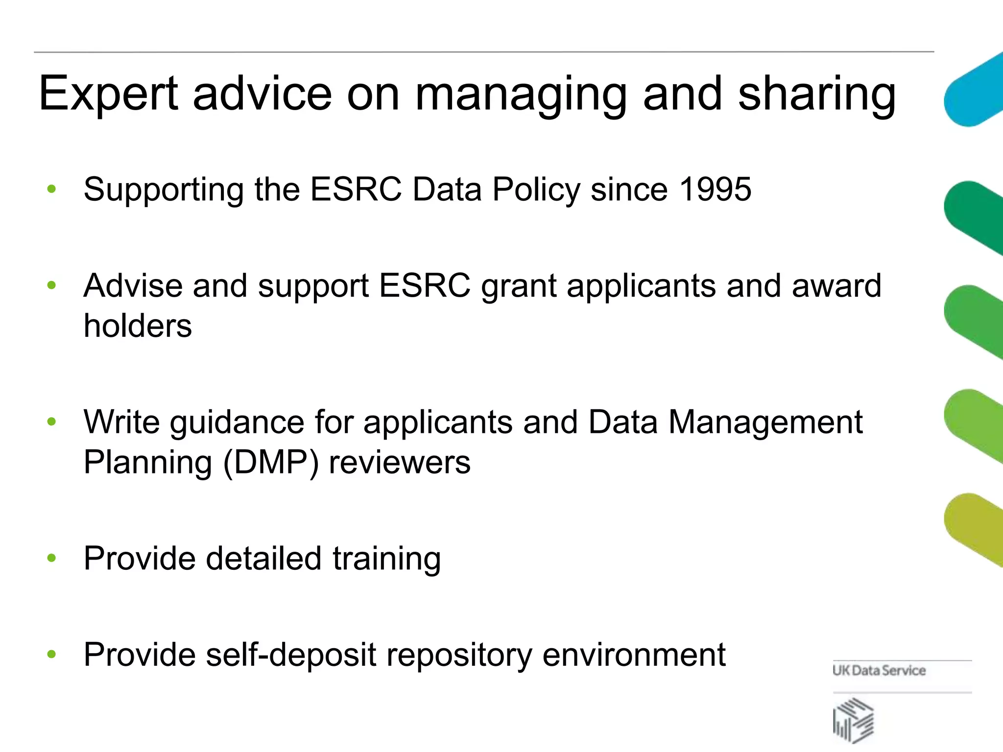 Expert advice on managing and sharing
• Supporting the ESRC Data Policy since 1995
• Advise and support ESRC grant applicants and award
holders
• Write guidance for applicants and Data Management
Planning (DMP) reviewers
• Provide detailed training
• Provide self-deposit repository environment
 