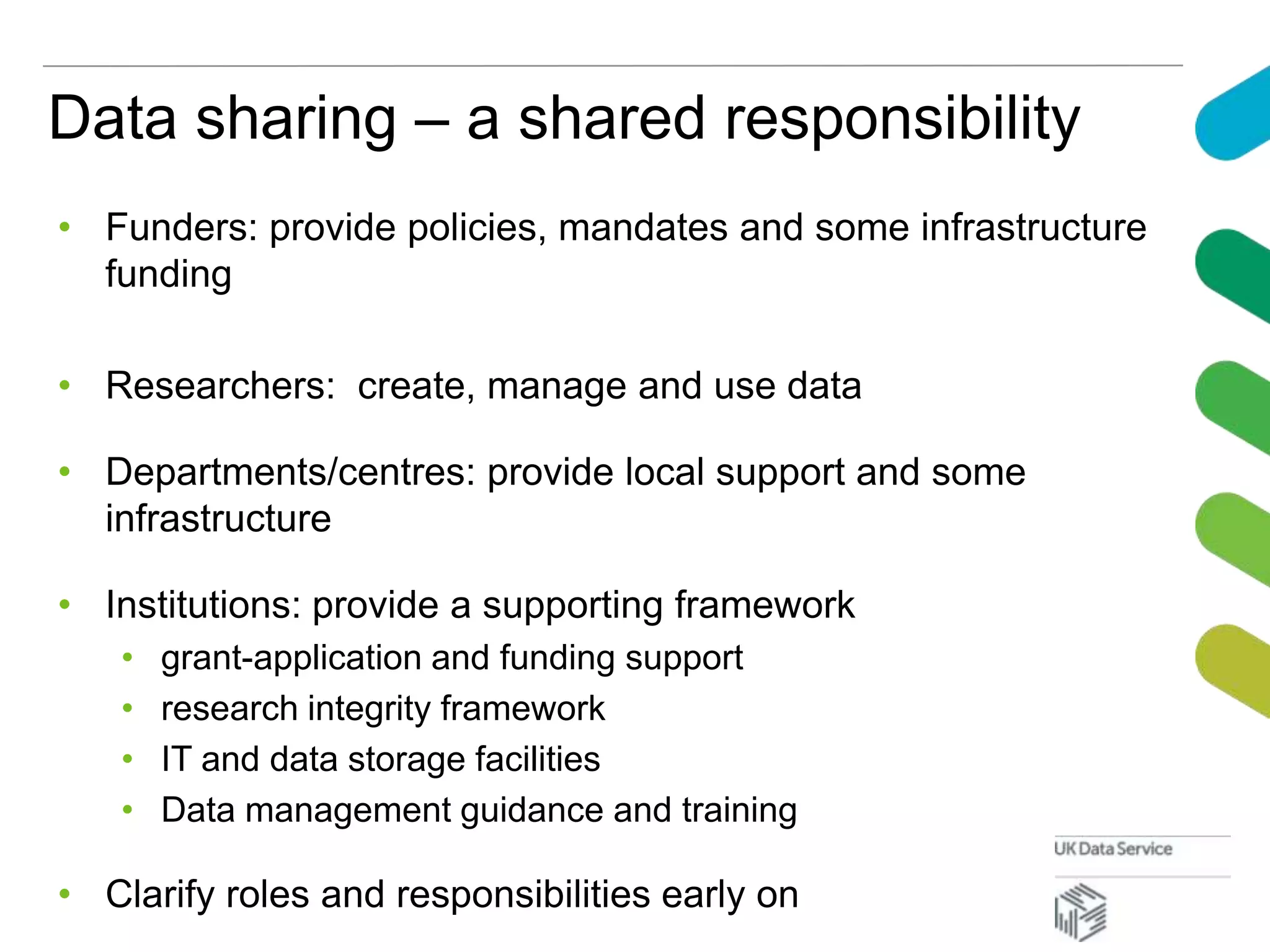 Data sharing – a shared responsibility
• Funders: provide policies, mandates and some infrastructure
funding
• Researchers: create, manage and use data
• Departments/centres: provide local support and some
infrastructure
• Institutions: provide a supporting framework
• grant-application and funding support
• research integrity framework
• IT and data storage facilities
• Data management guidance and training
• Clarify roles and responsibilities early on
 