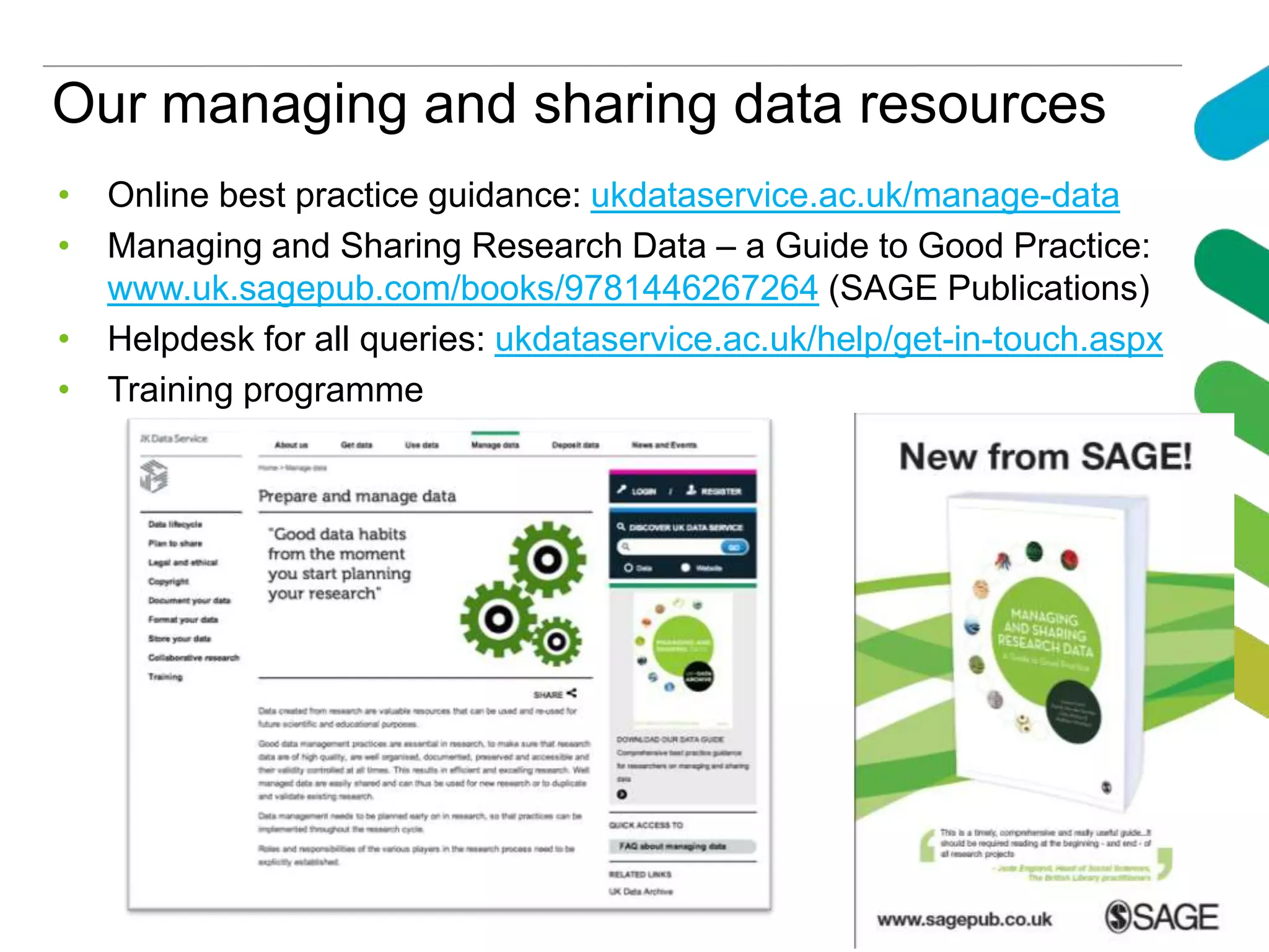 Our managing and sharing data resources
• Online best practice guidance: ukdataservice.ac.uk/manage-data
• Managing and Sharing Research Data – a Guide to Good Practice:
www.uk.sagepub.com/books/9781446267264 (SAGE Publications)
• Helpdesk for all queries: ukdataservice.ac.uk/help/get-in-touch.aspx
• Training programme
 