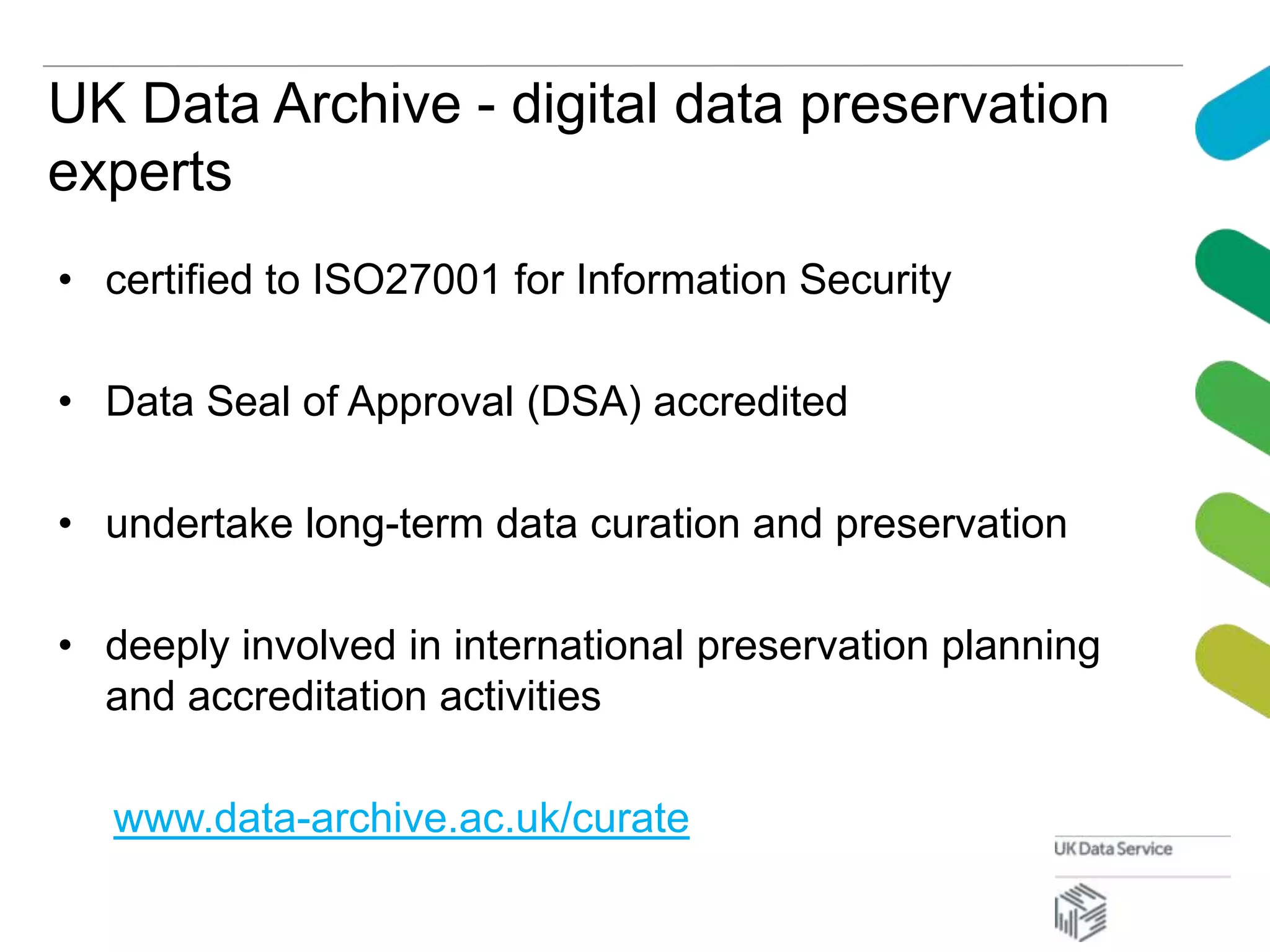 UK Data Archive - digital data preservation
experts
• certified to ISO27001 for Information Security
• Data Seal of Approval (DSA) accredited
• undertake long-term data curation and preservation
• deeply involved in international preservation planning
and accreditation activities
www.data-archive.ac.uk/curate
 