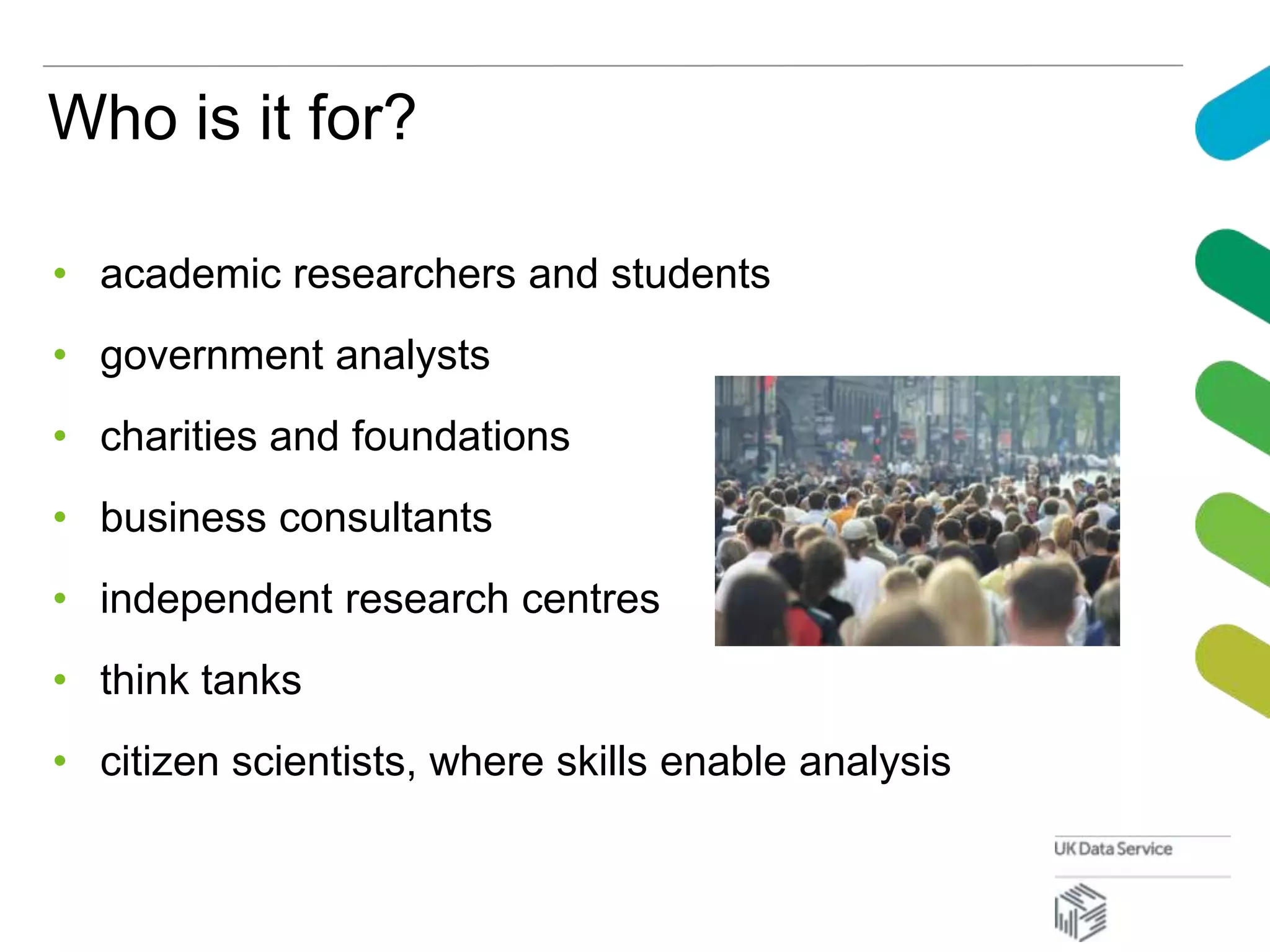 Who is it for?
• academic researchers and students
• government analysts
• charities and foundations
• business consultants
• independent research centres
• think tanks
• citizen scientists, where skills enable analysis
 