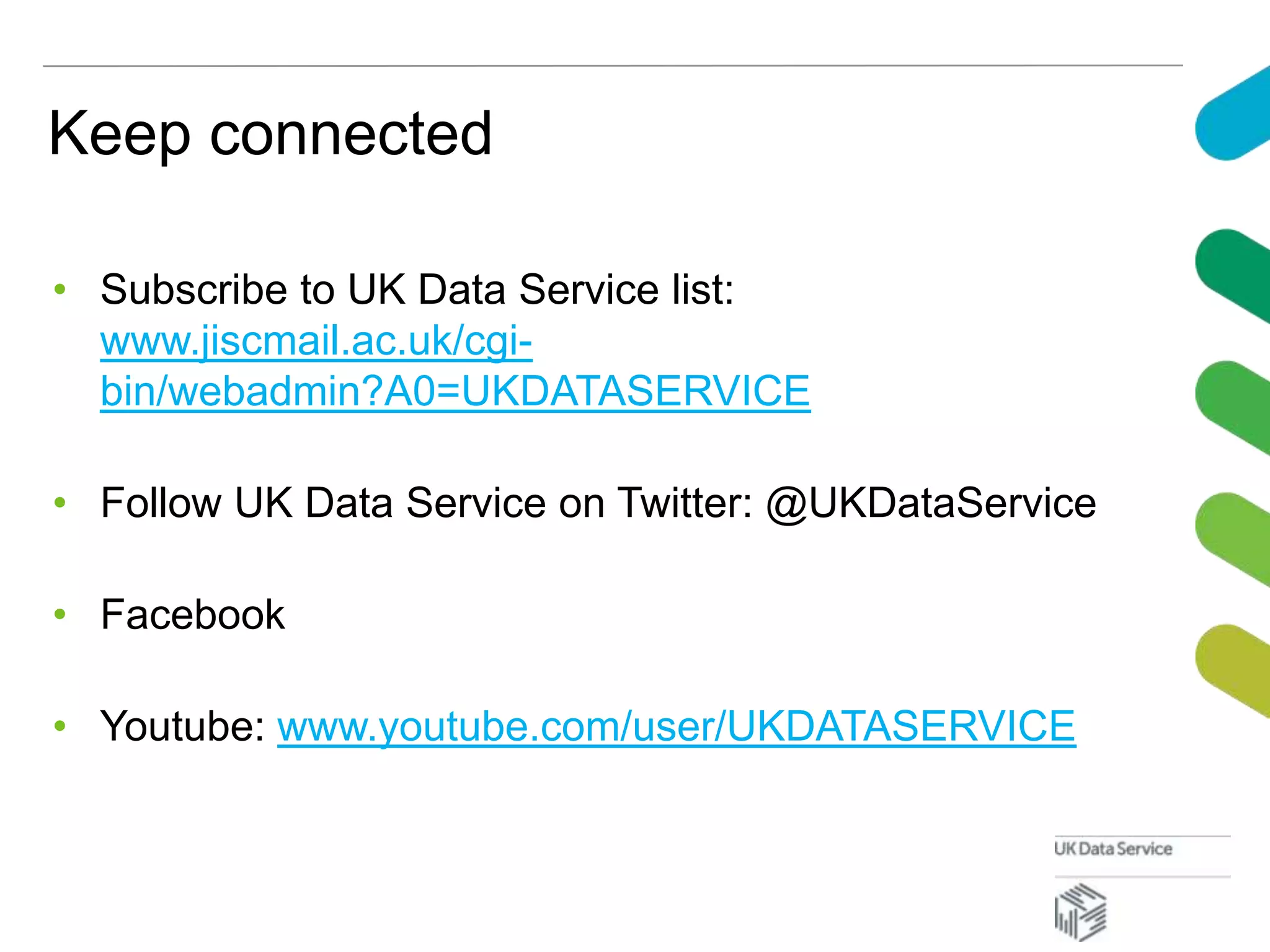 Keep connected
• Subscribe to UK Data Service list:
www.jiscmail.ac.uk/cgi-
bin/webadmin?A0=UKDATASERVICE
• Follow UK Data Service on Twitter: @UKDataService
• Facebook
• Youtube: www.youtube.com/user/UKDATASERVICE
 