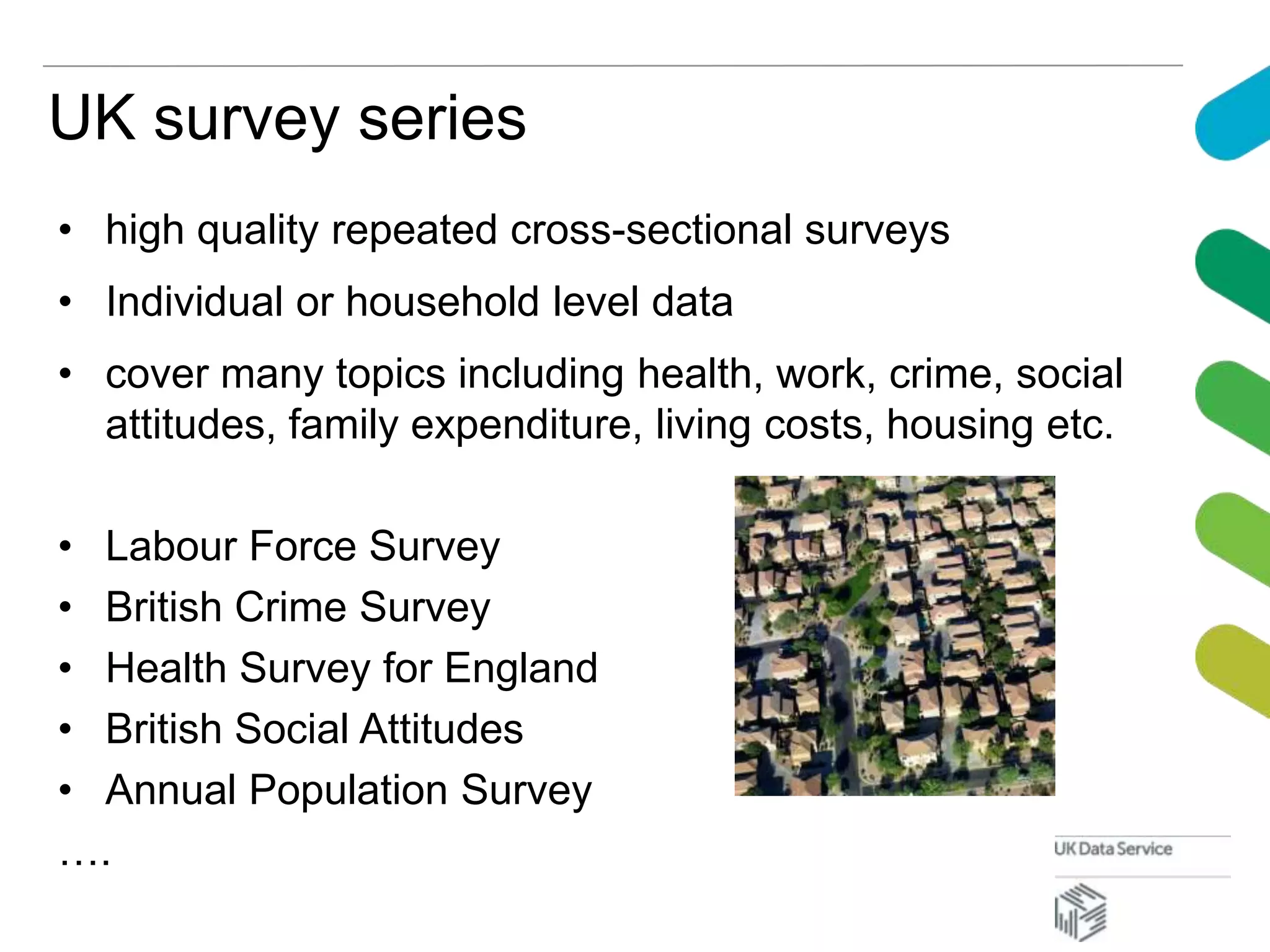 UK survey series
• high quality repeated cross-sectional surveys
• Individual or household level data
• cover many topics including health, work, crime, social
attitudes, family expenditure, living costs, housing etc.
• Labour Force Survey
• British Crime Survey
• Health Survey for England
• British Social Attitudes
• Annual Population Survey
….
 