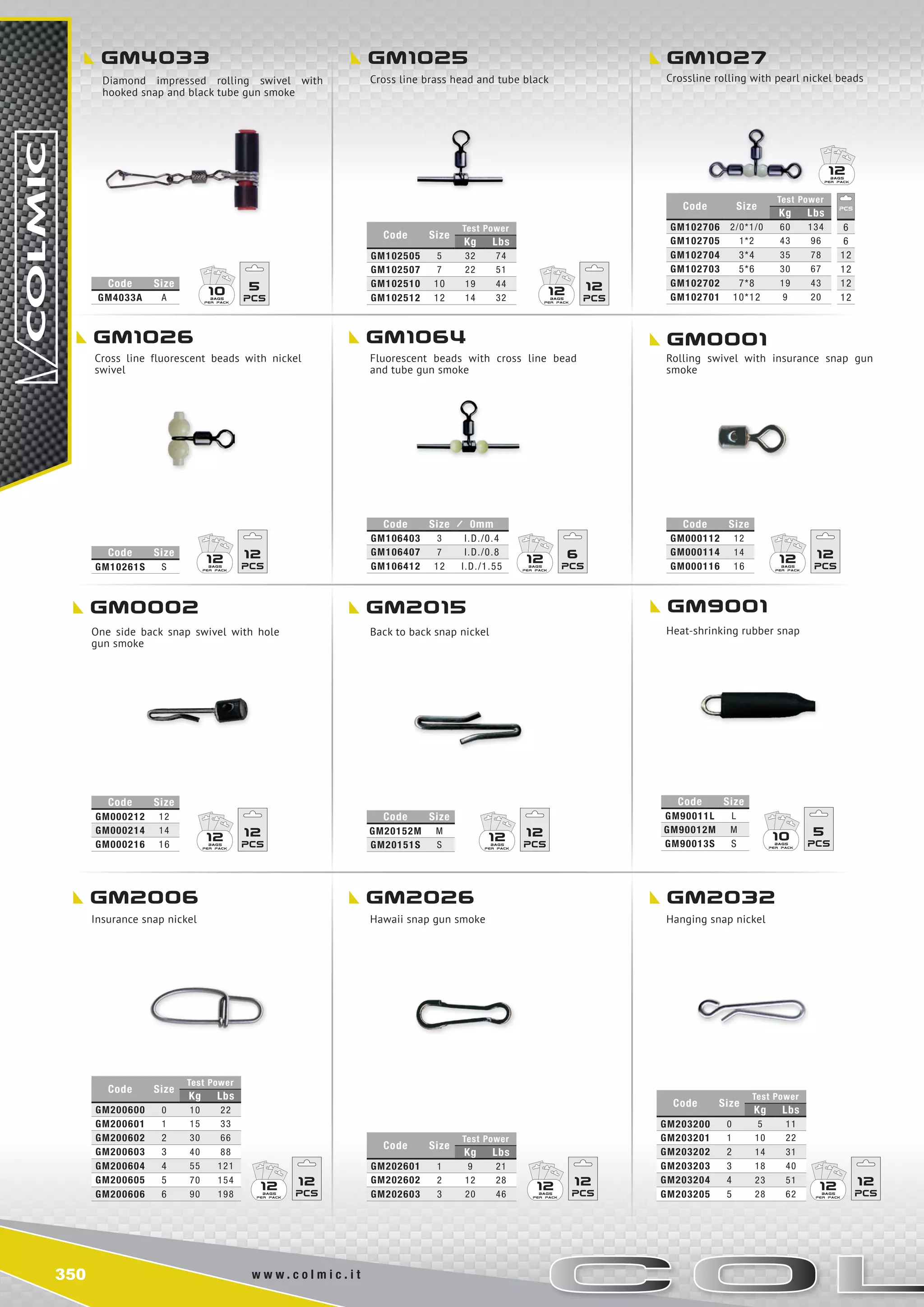 350 w w w . c o l m i c . i t
gm4033 gm1025 gm1027
gm1026 gm1064 gm0001
gm0002 gm2015 gm9001
gm2006 gm2026 gm2032
Code Size
Test Power
Kg Lbs
GM102505 5 32 74
GM102507 7 22 51
GM102510 10 19 44
GM102512 12 14 32
Code Size
Test Power
Kg Lbs
GM102706 2/0*1/0 60 134
GM102705 1*2 43 96
GM102704 3*4 35 78
GM102703 5*6 30 67
GM102702 7*8 19 43
GM102701 10*12 9 20
6
6
12
12
12
12
Code Size
GM20152M M
GM20151S S
Code Size
GM90011L L
GM90012M m
GM90013S s
Code Size
Test Power
Kg Lbs
GM200600 0 10 22
GM200601 1 15 33
GM200602 2 30 66
GM200603 3 40 88
GM200604 4 55 121
GM200605 5 70 154
GM200606 6 90 198
Code Size
Test Power
Kg Lbs
GM202601 1 9 21
GM202602 2 12 28
GM202603 3 20 46
Code Size
Test Power
Kg Lbs
GM203200 0 5 11
GM203201 1 10 22
GM203202 2 14 31
GM203203 3 18 40
GM203204 4 23 51
GM203205 5 28 62
Code Size
GM000212 12
GM000214 14
GM000216 16
Code Size
GM000112 12
GM000114 14
GM000116 16
Code Size 0mm
GM106403 3 I.D./0.4
GM106407 7 I.D./0.8
GM106412 12 I.D./1.55
Code Size
GM10261S S
Code Size
GM4033A A
12 12
12 12
12 12 12 12
12 1210 5
12 6
12 12 10 5
12 12 12 12
12
Diamond impressed rolling swivel with
hooked snap and black tube gun smoke
Cross line brass head and tube black Crossline rolling with pearl nickel beads
Cross line fluorescent beads with nickel
swivel
Fluorescent beads with cross line bead
and tube gun smoke
Rolling swivel with insurance snap gun
smoke
One side back snap swivel with hole
gun smoke
Back to back snap nickel Heat-shrinking rubber snap
Insurance snap nickel Hawaii snap gun smoke Hanging snap nickel
 
