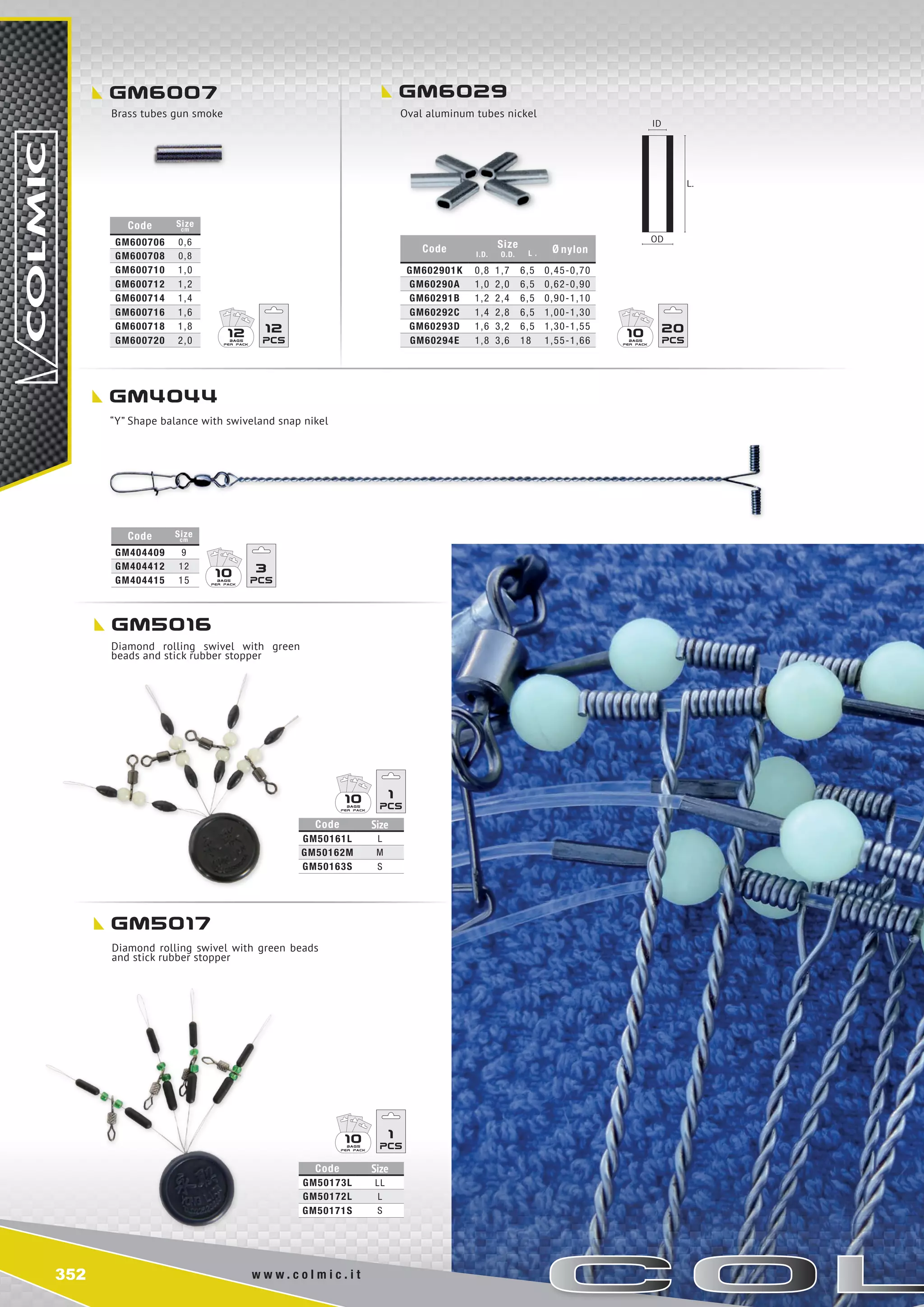 352 w w w . c o l m i c . i t
10 3
10 1
10 1
gm6007
gm5016
gm4044
gm5017
gm6029
Code I.D.
Size
O.D. L . Ø nylon
GM602901K 0,8 1,7 6,5 0,45-0,70
GM60290A 1,0 2,0 6,5 0,62-0,90
GM60291B 1,2 2,4 6,5 0,90-1,10
GM60292C 1,4 2,8 6,5 1,00-1,30
GM60293D 1,6 3,2 6,5 1,30-1,55
GM60294E 1,8 3,6 18 1,55-1,66
Code Size
cm
GM404409 9
GM404412 12
GM404415 15
Code Size
GM50173L LL
GM50172L L
GM50171S S
Code Size
GM50161L L
GM50162M m
GM50163S S
Code Size
cm
GM600706 0,6
GM600708 0,8
GM600710 1,0
GM600712 1,2
GM600714 1,4
GM600716 1,6
GM600718 1,8
GM600720 2,0
10 2012 12
Brass tubes gun smoke Oval aluminum tubes nickel
Diamond rolling swivel with green
beads and stick rubber stopper
“Y” Shape balance with swiveland snap nikel
Diamond rolling swivel with green beads
and stick rubber stopper
ID
OD
L.
 