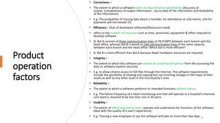 Product
operation
factors
• Correctness –
• The extent to which a software meets its requirements specification (Accuracy of
output, Completeness of output information , Up-to-date of the information and Availability
of the information)
• E.g. The probability of missing data about a member, his attendance at club events, and his
payments will not exceed 1%
• Efficiency – (Size of developed software)/(Resources Used)
• refers to the number of resources such as time, personnel, equipment & effort required to
develop software.
• Q. Bid A consists of three communication lines of 28.8 KBPS between each branch and the
head office, whereas Bid B is based on two communication lines of the same capacity
between each branch and the head office. Which bid is more efficient?
• A: Bid B is more efficient than Bid A because fewer hardware resources are required.
• Integrity –
• The extent to which the software can control an unauthorized person from the accessing the
data or software (system security)
• E.g. to allow citizens access to GIS files through the Internet. The software requirements
include the possibility of viewing and copying but not inserting changes in the maps of their
assets as well as any other asset in the municipality’s area
• Reliability –
• The extent to which a software performs its intended functions without failure.
• E.g. The failure frequency of a heart-monitoring unit that will operate in a hospital’s intensive
care ward is required to be less than one in 20 years.
• Usability –
• The extent of effort required to learn, operate and understand the functions of the software
(deal with the quality of a user’s experience)
• E.g. Training a new employee to use the software will take no more than two days 10
 