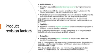 Product
revision factors
• Maintainability –
• The effort required to detect and correct an error during maintenance
phase.
• the efforts to identify the reasons for software failures, to correct the
failures, and to verify the success of the corrections.
• This factor’s requirements refer to the modular structure of software, the
internal program documentation, and the programmer’s manual
(e.g.1) The size of a software module will not exceed 30 statements.
(e.g.2) The programming will adhere to the company coding standards and
guidelines.
• Flexibility –
• The effort needed to improve and adapt operational software program to
different customers/various activities.
(e.g.1) The software should be suitable for teachers of all subjects and all
school levels (elementary, junior and high schools).
• Testability –
• The effort required to verify a software to ensure that it meets the
specified requirements.
(e.g.1) One testability Software quality factors requirement demanded is to
develop a set of standard test data with known system expected correct
reactions in each stage.
This standard test data is to be run every morning, before production
begins, to check whether the computerized unit reacts properly.
11
 