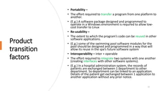 Product
transition
factors
• Portability –
• The effort required to transfer a program from one platform to
another.
• (E.g.) A software package designed and programmed to
operate in a Windows environment is required to allow low-
cost transfer to Linux
• Re-usability –
• The extent to which the program’s code can be reused in other
software applications.
• (E.g.) some of the swimming pool software modules for the
pool should be designed and programmed in a way that will
allow its reuse in the spa’s future software system
• Interoperability – inter + operable
• The effort required to integrate two systems with one another
(creating interfaces with other software systems).
• (E.g.) In a hospital administration system, the records of
patients are exchanged between 1 department to other
department. So department can be linked to an application.
Details of the patient get exchanged between 1 application to
another application without any prior notice.
12
 