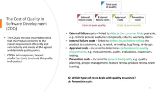 The Cost of Quality in
Software Development
(COQ)
• The COQ is the cost incurred to check
that the Product conforms to the
client’s requirement efficiently and
satisfactorily and meets all the agreed
and desirable quality points.
• COQ is extra expenses, beyond
production costs, to ensure the quality
end-product
Q: Which types of costs deals with quality assurance?
A: Prevention costs
22
• External failure costs – linked to defects the customer finds post-sale,
e.g. costs to process customer complaints, returns, warranty claims.
• Internal failure costs – linked to defects found before selling the
product to customers, e.g. re-work, re-testing, bug fixing, re-design.
• Appraisal costs – incurred to determine conformance to quality
requirements, e.g. measurements, audits, evaluations, inspections,
testing.
• Prevention costs – incurred to prevent bad quality, e.g. quality
planning, project management, feature review, product review, team
training.
 