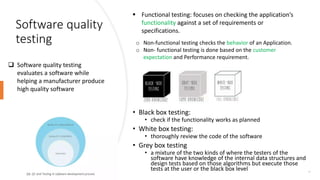 Software quality
testing
23
 Software quality testing
evaluates a software while
helping a manufacturer produce
high quality software
 Functional testing: focuses on checking the application’s
functionality against a set of requirements or
specifications.
o Non-functional testing checks the behavior of an Application.
o Non- functional testing is done based on the customer
expectation and Performance requirement.
• Black box testing:
• check if the functionality works as planned
• White box testing:
• thoroughly review the code of the software
• Grey box testing
• a mixture of the two kinds of where the testers of the
software have knowledge of the internal data structures and
design tests based on those algorithms but execute those
tests at the user or the black box level
 