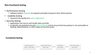 24
Functional testing
Non-Functional testing
• Performance testing
• software system responds to requests promptly (response time, failure points)
• Usability testing
• measures the quality of a user’s experience
• Security testing
• applications are secure and handle data correctly
• to identify any potential security risks or threats and to ensure that the product is not vulnerable to
hacking, data breaches, or other types of security issues.
 