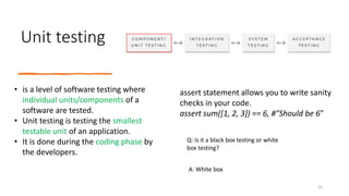 Unit testing
Q: Is it a black box testing or white
box testing?
• is a level of software testing where
individual units/components of a
software are tested.
• Unit testing is testing the smallest
testable unit of an application.
• It is done during the coding phase by
the developers.
assert statement allows you to write sanity
checks in your code.
assert sum([1, 2, 3]) == 6, #"Should be 6"
A: White box
25
 