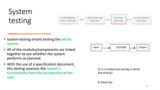 System
testing
• System testing entails testing the whole
system.
• All of the modules/components are linked
together to see whether the system
performs as planned.
• With the use of a specification document,
this testing assesses the system's
functionality from the perspective of the
user.
Q: Is it a black box testing or white
box testing?
A: black box
28
 