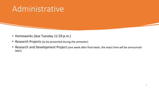 Administrative
• Homeworks (due Tuesday 11:59 p.m.)
• Research Projects (to be presented during the semester)
• Research and Development Project (one week after final exam, the exact time will be announced
later)
3
 