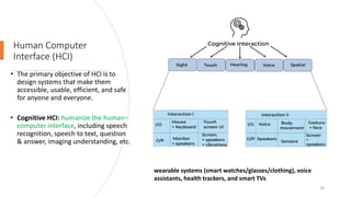 Human Computer
Interface (HCI)
• The primary objective of HCI is to
design systems that make them
accessible, usable, efficient, and safe
for anyone and everyone.
• Cognitive HCI: humanize the human–
computer interface, including speech
recognition, speech to text, question
& answer, imaging understanding, etc.
wearable systems (smart watches/glasses/clothing), voice
assistants, health trackers, and smart TVs
33
 