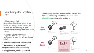 Brain Computer Interface
(BCI)
• BCI is a system that
determines functional intent - the
desire to change, move, control, or
interact with something in your
environment - directly from your brain
activity.
• BCIs allow you to control an
application or a device using only your
mind.
1- A device to measure brain activity.
2- A computer to process and
analyze the recorded brain activity.
3- An application/device to control. 34
Accessibility design is a branch of UX design that
focuses on making sure that individuals with
disabilities can also use a software.
 