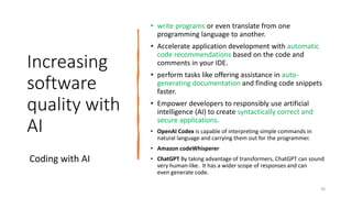 Increasing
software
quality with
AI
• write programs or even translate from one
programming language to another.
• Accelerate application development with automatic
code recommendations based on the code and
comments in your IDE.
• perform tasks like offering assistance in auto-
generating documentation and finding code snippets
faster.
• Empower developers to responsibly use artificial
intelligence (AI) to create syntactically correct and
secure applications.
• OpenAI Codex is capable of interpreting simple commands in
natural language and carrying them out for the programmer.
• Amazon codeWhisperer
• ChatGPT By taking advantage of transformers, ChatGPT can sound
very human-like. It has a wider scope of responses and can
even generate code.
Coding with AI
36
 