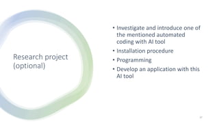 Research project
(optional)
• Investigate and introduce one of
the mentioned automated
coding with AI tool
• Installation procedure
• Programming
• Develop an application with this
AI tool
37
 