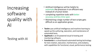 Increasing
software
quality with
AI
• Artificial Intelligence will be helpful to
automate the processes in an efficient way
instead of a human tester.
• completing repetitive tasks with better
accuracy and less time span.
• Maintaining a large number of test scripts gets
difficult as an application grows.
Testing with AI
38
• Testim uses artificial intelligence and machine learning to
speed-up the authoring, execution, and maintenance of
automated tests.
• Applitools is an AI-powered visual UI testing and
monitoring software.
• Functionize is a cloud-based automated testing technology
for test creation, execution, maintenance, and analytics,
with capabilities for functional, visual, performance testing
 