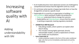 Increasing
software
quality with
AI
• As AI models becomes more advanced, humans are challenged to
comprehend and retrace how the algorithm came to a result.
• It's not known what exactly is happening inside them or how the
AI algorithm arrived at a specific result.
• Explainable AI is crucial for an organization in building trust
and confidence when putting AI models into production.
• Help user understand how to change the outcome
• Explainability can help developers ensure that the system
is working as expected, meeting regulatory standards
Adding
understandability
with XAI
• AIX360 from IBM Research
• help debug models, where systems can explain what
they’re doing.
• This includes training highly optimized, directly
interpretable models, as well as explanations of black-
box models and visualizations
• Rulex Explainable AI
• creates predictive models in the form of first-order conditional
logic rules that can be immediately understood and used by
everybody. 40
 