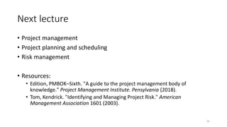 Next lecture
• Project management
• Project planning and scheduling
• Risk management
• Resources:
• Edition, PMBOK–Sixth. "A guide to the project management body of
knowledge." Project Management Institute. Pensylvania (2018).
• Tom, Kendrick. "Identifying and Managing Project Risk." American
Management Association 1601 (2003).
42
 