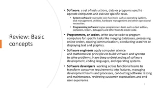 Review: Basic
concepts
• Software: a set of instructions, data or programs used to
operate computers and execute specific tasks.
• System software to provide core functions such as operating systems,
disk management, utilities, hardware management and other operational
necessities.
• Programming software to give programmers tools such as text editors,
compilers, linkers, debuggers and other tools to create code.
• Programmers, or coders, write source code to program
computers for specific tasks like merging databases, processing
online orders, routing communications, conducting searches or
displaying text and graphics.
• Software engineers apply computer science
and mathematical principles to build software and systems
to solve problems. Have deep understanding of software
development, coding languages, and operating systems.
• Software developers working across functional teams to
transform consumer requirements into features, managing
development teams and processes, conducting software testing
and maintenance, reviewing customer expectations and end-
user experience
5
 