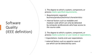 Software
Quality
(IEEE definition)
1. The degree to which a system, component, or
process meets specified requirements.
• Requirements: expected
business/product/technical characteristics
• internal factors such as readable and
modular code which can only be detected
by computer professionals who have access to
the source code.
2. The degree to which a system, component, or
process meets customer or user needs or expectations.
• Expectations: mainly end-user expectations
• external factors such as speed or ease of
use which can be detected by users
6
 