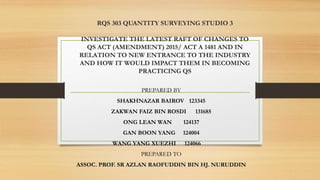 RQS 303 QUANTITY SURVEYING STUDIO 3
INVESTIGATE THE LATEST RAFT OF CHANGES TO
QS ACT (AMENDMENT) 2015/ ACT A 1481 AND IN
RELATION TO NEW ENTRANCE TO THE INDUSTRY
AND HOW IT WOULD IMPACT THEM IN BECOMING
PRACTICING QS
PREPARED BY
SHAKHNAZAR BAIROV 123345
ZAKWAN FAIZ BIN ROSDI 131685
ONG LEAN WAN 124137
GAN BOON YANG 124004
WANG YANG XUEZHI 124066
PREPARED TO
ASSOC. PROF. SR AZLAN RAOFUDDIN BIN HJ. NURUDDIN
 