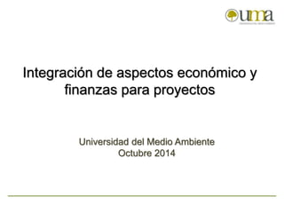Integración de aspectos económico y 
finanzas para proyectos 
Universidad del Medio Ambiente 
Octubre 2014 
 