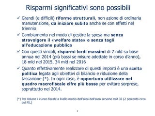 Risparmi significativi sono possibili
Grandi (e difficili) riforme strutturali, non azione di ordinaria
manutenzione, da iniziare subito anche se con effetti nel
triennio
Cambiamento nel modo di gestire la spesa ma senza
stravolgere il «welfare state» e senza tagli
all’educazione pubblica
Con questi vincoli, risparmi lordi massimi di 7 mld su base
annua nel 2014 (più bassi se misure adottate in corso d’anno),
18 mld nel 2015, 34 mld nel 2016
Quanto effettivamente realizzare di questi importi è una scelta
politica legata agli obiettivi di bilancio e riduzione della
tassazione (*). In ogni caso, è opportuno utilizzare nel
quadro macrofiscale cifre più basse per evitare sorprese,
soprattutto nel 2014.
(*) Per ridurre il cuneo fiscale a livello medio dell’area dell’euro servono mld 32 (2 percento circa
del PIL)
2
 