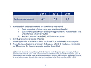 a. Numerosissimi piccoli stanziamenti che sommano a cifre elevate
i. Quasi impossibile effettuare una seria analisi costi benefici
ii. Stanziamenti spesso troppo piccoli per raggiungere una massa critica e fare
una differenza a livello di risultati
iii. Rischio di interessi particolari (cosiddette «mancette»)
b. Quindi, presunzione di scarsa efficienza
c. Massa aggredibile: stanziamenti fino a 10 mln nel 2014 escludendo certe categorie*
d. Proposta di prioritizzazione, anche con destinazione a fondi di ripartizione ministeriale
del 30 percento dei risparmi (proposta specifica disponibile)
(*) Contributi pluriennali, mutui, interessi, limite di impegno, crediti d'imposta, spese arbitraggio, fondi per
pensionamenti anticipati, spese per la cooperazione e accordi internazionali, somme da riassegnare, spese di
funzionamento della giustizia, spese per accertamenti sanitari, contributi alle confessioni religiose e accordi con
la Santa Sede, spese per detenuti, alcune voci con importi superiori ai 10 mil. per gli anni 2015 e 2016
2014 2015 2016
Taglio microstanziamenti 0,2 0,2 0,2
43
 