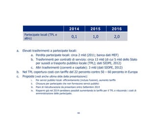 a. Elevati trasferimenti a partecipate locali:
a. Perdita partecipate locali: circa 2 mld (2011; banca dati MEF)
b. Trasferimenti per contratti di servizio: circa 13 mld (di cui 5 mld dello Stato
per sussidi a trasporto pubblico locale (TPL); dati SIOPE, 2012)
c. Altri trasferimenti (correnti e capitale): 3 mld (dati SIOPE, 2012)
b. Nel TPL copertura costi con tariffe del 22 percento contro 50 – 60 percento in Europa
c. Proposte (vedi anche ultima slide della presentazione):
i. Per servizi pubblici locali: efficientamento (incluso fusione), aumento tariffe
ii. Chiusura per partecipate che non forniscono servizi pubblici
iii. Piani di ristrutturazione da presentare entro Settembre 2014
iv. Risparmi già nel 2014 sarebbero possibili aumentando le tariffe per il TPL e riducendo i costi di
amministrazione delle partecipate.
2014 2015 2016
Partecipate locali (TPL e
altro) 0,1 1,0 2,0
44
 