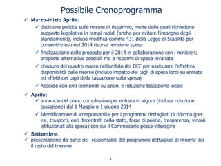 Possibile Cronoprogramma
Marzo-inizio Aprile:
decisione politica sulle misure di risparmio, molte delle quali richiedono
supporto legislativo in tempi rapidi (anche per evitare l’impegno degli
stanziamenti), incluso modifica comma 431 della Legge di Stabilità per
consentire uso nel 2014 risorse revisione spesa
finalizzazione delle proposte per il 2014 in collaborazione con i ministeri;
proposte alternative possibili ma a risparmi di spesa invariata
chiusura del quadro macro nell’ambito del DEF per assicurare l’effettiva
disponibilità delle risorse (incluso impatto dei tagli di spesa lordi su entrate
ed effetti dei tagli della tassazione sulla spesa)
Accordo con enti territoriali su azioni e riduzione tassazione locale
Aprile:
annuncio del piano complessivo per entrata in vigore (inclusa riduzione
tassazione) dal 1 Maggio o 1 giugno 2014
Identificazione di «responsabili» per i programmi dettagliati di riforma (per
es., trasporti, enti decentrati dello stato, forze di polizia, trasparenza, vincoli
istituzionali alla spesa) con cui il Commissario possa interagire
Settembre:
presentazione da parte dei responsabili dei programmi dettagliati di riforma per
il resto del triennio
4
 