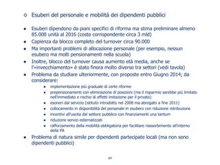 Esuberi del personale e mobilità dei dipendenti pubblici
Esuberi dipendono da piani specifici di riforma ma stima preliminare almeno
85.000 unità al 2016 (costo corrispondente circa 3 mld)
Capienza da blocco completo del turnover circa 90.000
Ma importanti problemi di allocazione personale (per esempio, nessun
esubero ma molti pensionamenti nella scuola)
Inoltre, blocco del turnover causa aumento età media, anche se
l’«invecchiamento» è stato finora molto diverso tra settori (vedi tavola)
Problema da studiare ulteriormente, con proposte entro Giugno 2014; da
considerare:
implementazione più graduale di certe riforme
prepensionamenti con eliminazione di posizioni (ma il risparmio sarebbe più limitato
nell’immediato e rischio di effetti imitazione per il privato)
esoneri dal servizio (istituto introdotto nel 2008 ma abrogato a fine 2011)
collocamento in disponibilità del personale in esubero con riduzione retribuzione
incentivi all’uscita dal settore pubblico con finanziamenti una tantum
riduzione servizi esternalizzati
rafforzamento della mobilità obbligatoria per facilitare riassorbimento all’interno
della PA
Problema di natura simile per dipendenti partecipate locali (ma non sono
dipendenti pubblici)
64
 