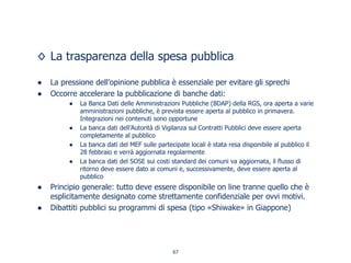 La trasparenza della spesa pubblica
La pressione dell’opinione pubblica è essenziale per evitare gli sprechi
Occorre accelerare la pubblicazione di banche dati:
La Banca Dati delle Amministrazioni Pubbliche (BDAP) della RGS, ora aperta a varie
amministrazioni pubbliche, è prevista essere aperta al pubblico in primavera.
Integrazioni nei contenuti sono opportune
La banca dati dell’Autorità di Vigilanza sul Contratti Pubblici deve essere aperta
completamente al pubblico
La banca dati del MEF sulle partecipate locali è stata resa disponibile al pubblico il
28 febbraio e verrà aggiornata regolarmente
La banca dati del SOSE sui costi standard dei comuni va aggiornata, il flusso di
ritorno deve essere dato ai comuni e, successivamente, deve essere aperta al
pubblico
Principio generale: tutto deve essere disponibile on line tranne quello che è
esplicitamente designato come strettamente confidenziale per ovvi motivi.
Dibattiti pubblici su programmi di spesa (tipo «Shiwake» in Giappone)
67
 