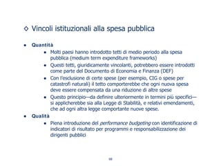 Vincoli istituzionali alla spesa pubblica
Quantità
Molti paesi hanno introdotto tetti di medio periodo alla spesa
pubblica (medium term expenditure frameworks)
Questi tetti, giuridicamente vincolanti, potrebbero essere introdotti
come parte del Documento di Economia e Finanza (DEF)
Con l’esclusione di certe spese (per esempio, CIG o spese per
catastrofi naturali) il tetto comporterebbe che ogni nuova spesa
deve essere compensata da una riduzione di altre spese
Questo principio—da definire ulteriormente in termini più specifici—
si applicherebbe sia alla Legge di Stabilità, e relativi emendamenti,
che ad ogni altra legge comportante nuove spese.
Qualità
Piena introduzione del performance budgeting con identificazione di
indicatori di risultato per programmi e responsabilizzazione dei
dirigenti pubblici
68
 