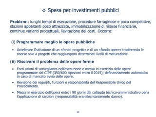 Spesa per investimenti pubblici
Problemi: lunghi tempi di esecuzione, procedure farraginose e poco competitive,
stazioni appaltanti poco attrezzate, immobilizzazione di risorse finanziarie,
continue varianti progettuali, lievitazione dei costi. Occorre:
(i) Programmare meglio le opere pubbliche
• Accelerare l’istituzione di un «fondo progetti» e di un «fondo opere» trasferendo le
risorse solo a progetti che raggiungono determinati livelli di maturazione.
(ii) Risolvere il problema delle opere ferme
• Forti azioni di sorveglianza nell’esecuzione e messa in esercizio delle opere
programmate dal CIPE (350/600 ispezioni entro il 2015); definanziamento automatico
in caso di mancato avvio delle opere.
• Revisione dei requisiti, funzioni e responsabilità del Responsabile Unico del
Procedimento.
• Messa in esercizio dell’opera entro i 90 giorni dal collaudo tecnico-amministrativo pena
l’applicazione di sanzioni (responsabilità erariale/risarcimento danno).
69
 