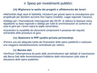Spesa per investimenti pubblici:
(iii) Migliorare la scelta dei progetti e affidamento dei lavori
•Nell’ambito degli studi di fattibilità, introdurre per grandi opere la consultazione pre-
progettuale per decidere se/come fare l’opera (modello: Legge regionale Toscana).
•Obbligo per i Provveditorati Interregionali alle OO.PP. di istituire la Stazione Unica
Appaltante su base regionale e obbligo per tutte le amministrazioni di conferire ad
essa le gare per i lavori sopra la soglia comunitaria.
•Consentire la riusabilità dei documenti comprovanti il possesso dei requisiti
nell’ambito delle procedure di gara.
(iv) Sostenere le PPP (public-private partnership)
•Fornire una più adeguata tutela dei finanziatori delle opere pubbliche e realizzare
una maggiore standardizzazione contrattuale per settore.
(v) Banche dati
•Verificare l’ottemperanza da parte delle amministrazioni agli obblighi di trasmissione
alla Banca Dati delle Amministrazioni Pubbliche delle informazioni sullo stato di
attuazione delle opere pubbliche.
70
 
