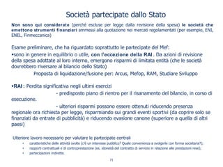 Società partecipate dallo Stato
Non sono qui considerate (perché escluse per legge dalla revisione della spesa) le società che
emettono strumenti finanziari ammessi alla quotazione nei mercati regolamentati (per esempio, ENI,
ENEL, Finmeccanica)
Esame preliminare, che ha riguardato soprattutto le partecipate del Mef:
sono in genere in equilibrio o utile, con l’eccezione della RAI . Da azioni di revisione
della spesa adottate al loro interno, emergono risparmi di limitata entità (che le società
dovrebbero riversare al bilancio dello Stato)
Proposta di liquidazione/fusione per: Arcus, Mefop, RAM, Studiare Sviluppo
RAI : Perdita significativa negli ultimi esercizi
- predisposto piano di rientro per il risanamento del bilancio, in corso di
esecuzione.
- ulteriori risparmi possono essere ottenuti riducendo presenza
regionale ora richiesta per legge, risparmiando sui grandi eventi sportivi (da coprire solo se
finanziati da entrate di pubblicità) e riducendo evasione canone (superiore a quella di altri
paesi)
Ulteriore lavoro necessario per valutare le partecipate centrali
• caratteristiche delle attività svolte (c’è un interesse pubblico? Quale convenienza a svolgerle con forma societaria?);
• rapporti contrattuali e di controprestazione (es. idoneità del contratto di servizio in relazione alle prestazioni rese);
• partecipazioni indirette.
71
 