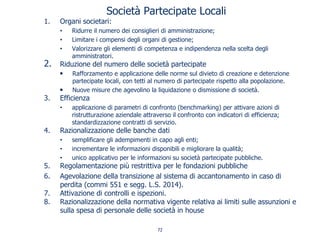 Società Partecipate Locali
1. Organi societari:
• Ridurre il numero dei consiglieri di amministrazione;
• Limitare i compensi degli organi di gestione;
• Valorizzare gli elementi di competenza e indipendenza nella scelta degli
amministratori.
2. Riduzione del numero delle società partecipate
• Rafforzamento e applicazione delle norme sul divieto di creazione e detenzione
partecipate locali, con tetti al numero di partecipate rispetto alla popolazione.
• Nuove misure che agevolino la liquidazione o dismissione di società.
3. Efficienza
• applicazione di parametri di confronto (benchmarking) per attivare azioni di
ristrutturazione aziendale attraverso il confronto con indicatori di efficienza;
standardizzazione contratti di servizio.
4. Razionalizzazione delle banche dati
• semplificare gli adempimenti in capo agli enti;
• incrementare le informazioni disponibili e migliorare la qualità;
• unico applicativo per le informazioni su società partecipate pubbliche.
5. Regolamentazione più restrittiva per le fondazioni pubbliche
6. Agevolazione della transizione al sistema di accantonamento in caso di
perdita (commi 551 e segg. L.S. 2014).
7. Attivazione di controlli e ispezioni.
8. Razionalizzazione della normativa vigente relativa ai limiti sulle assunzioni e
sulla spesa di personale delle società in house
72
 
