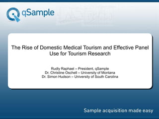 The Rise of Domestic Medical Tourism and Effective Panel
Use for Tourism Research
Rudly Raphael – President, qSample
Dr. Christine Oschell – University of Montana
Dr. Simon Hudson – University of South Carolina
The Rise of Domestic Medical Tourism and
Effective Panel Use for Tourism Research
 