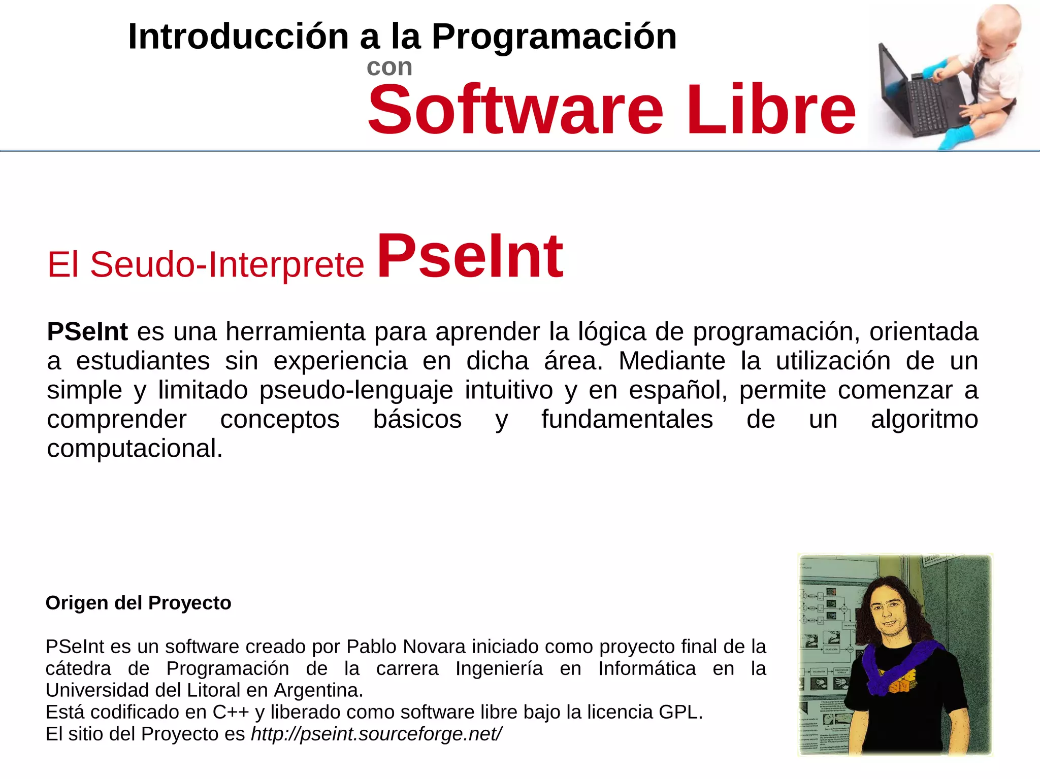 Introducción a la Programación
con
Software Libre
El Seudo-Interprete PseInt
PSeInt es una herramienta para aprender la lógica de programación, orientada
a estudiantes sin experiencia en dicha área. Mediante la utilización de un
simple y limitado pseudo-lenguaje intuitivo y en español, permite comenzar a
comprender conceptos básicos y fundamentales de un algoritmo
computacional.
Origen del Proyecto
PSeInt es un software creado por Pablo Novara iniciado como proyecto final de la
cátedra de Programación de la carrera Ingeniería en Informática en la
Universidad del Litoral en Argentina.
Está codificado en C++ y liberado como software libre bajo la licencia GPL.
El sitio del Proyecto es http://pseint.sourceforge.net/
 