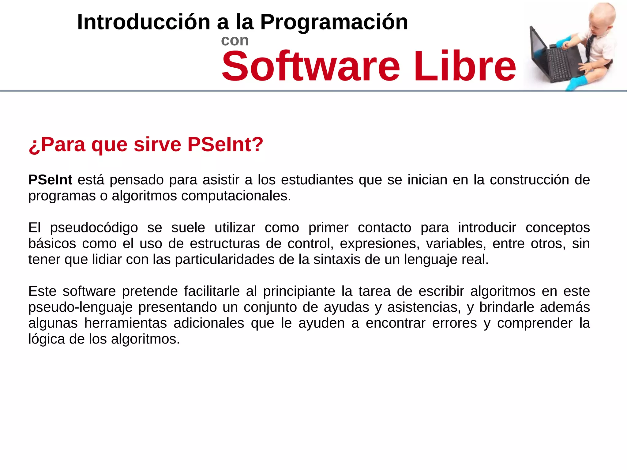 Introducción a la Programación
con
Software Libre
¿Para que sirve PSeInt?
PSeInt está pensado para asistir a los estudiantes que se inician en la construcción de
programas o algoritmos computacionales.
El pseudocódigo se suele utilizar como primer contacto para introducir conceptos
básicos como el uso de estructuras de control, expresiones, variables, entre otros, sin
tener que lidiar con las particularidades de la sintaxis de un lenguaje real.
Este software pretende facilitarle al principiante la tarea de escribir algoritmos en este
pseudo-lenguaje presentando un conjunto de ayudas y asistencias, y brindarle además
algunas herramientas adicionales que le ayuden a encontrar errores y comprender la
lógica de los algoritmos.
 